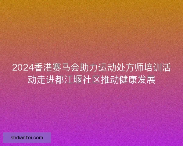 2024香港赛马会助力运动处方师培训活动走进都江堰社区推动健康发展