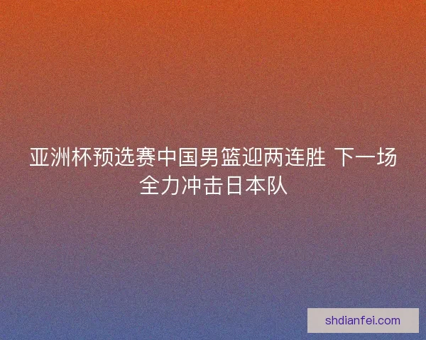 亚洲杯预选赛中国男篮迎两连胜 下一场全力冲击日本队