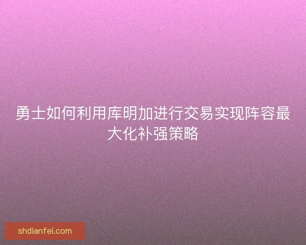 勇士如何利用库明加进行交易实现阵容最大化补强策略