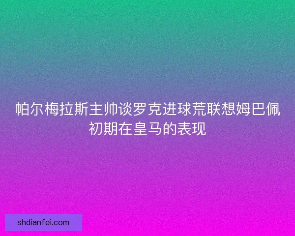 帕尔梅拉斯主帅谈罗克进球荒联想姆巴佩初期在皇马的表现