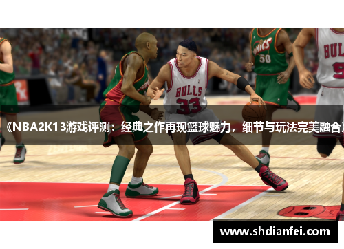 《NBA2K13游戏评测：经典之作再现篮球魅力，细节与玩法完美融合》